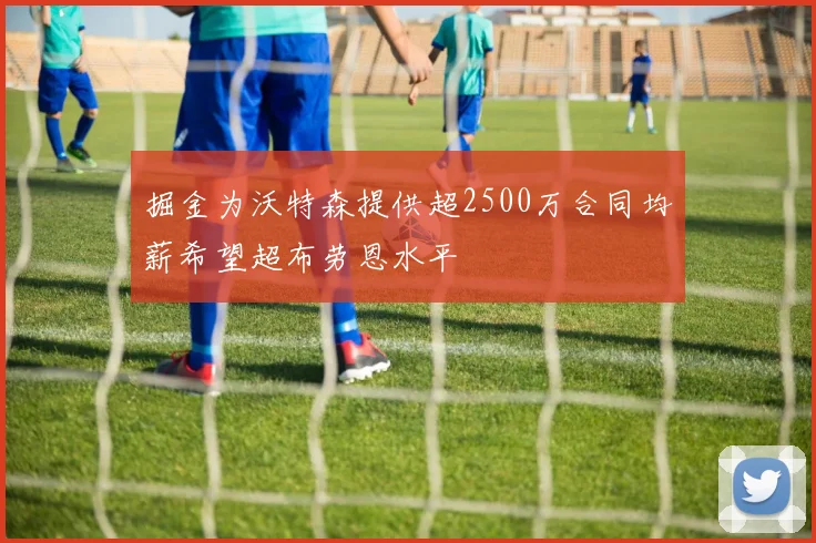 掘金为沃特森提供超2500万合同均薪希望超布劳恩水平