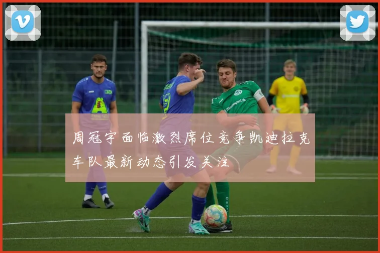 周冠宇面临激烈席位竞争凯迪拉克车队最新动态引发关注