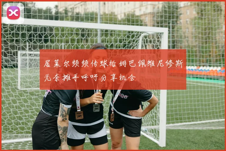居莱尔频频传球给姆巴佩维尼修斯无奈摊手呼吁分享机会