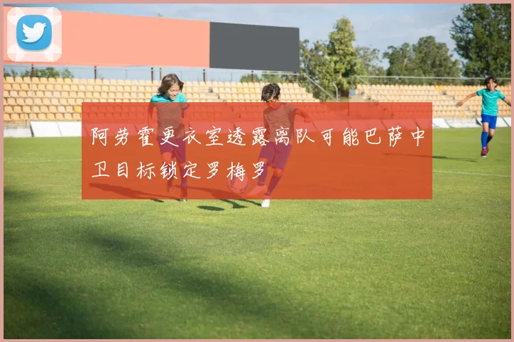 阿劳霍更衣室透露离队可能巴萨中卫目标锁定罗梅罗