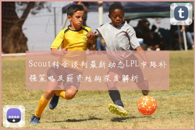 Scout转会谈判最新动态LPL中路补强策略及薪资结构深度解析