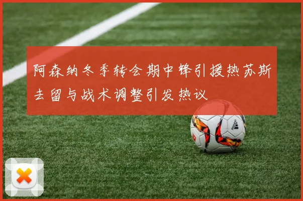 阿森纳冬季转会期中锋引援热苏斯去留与战术调整引发热议