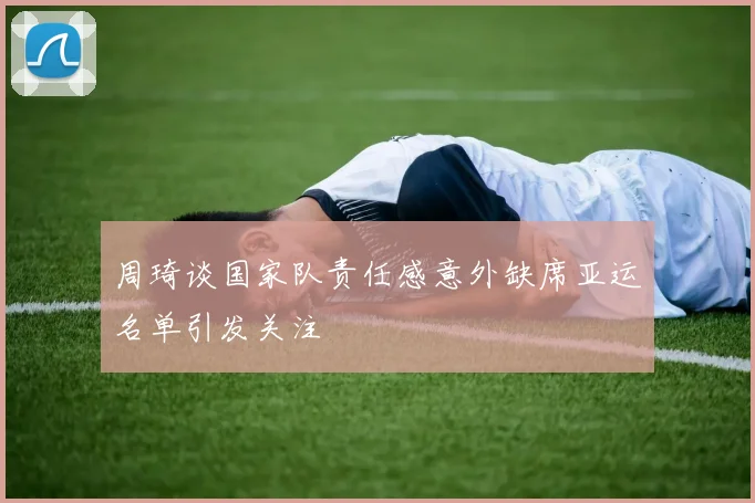周琦谈国家队责任感意外缺席亚运名单引发关注