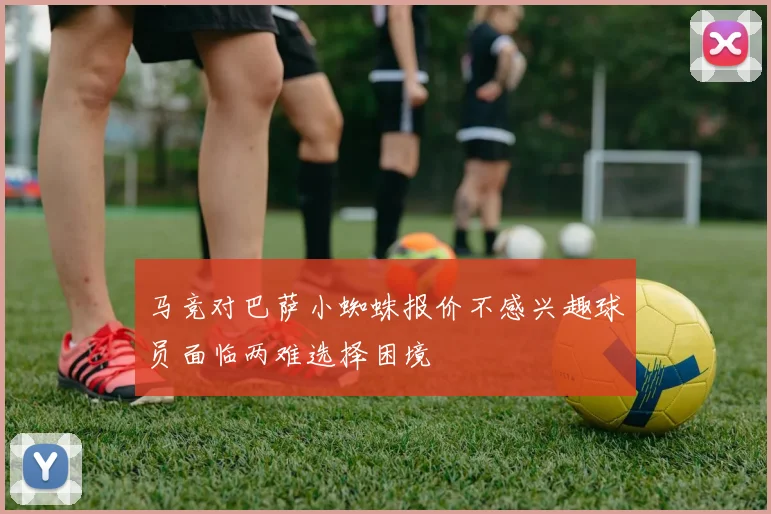 马竞对巴萨小蜘蛛报价不感兴趣球员面临两难选择困境