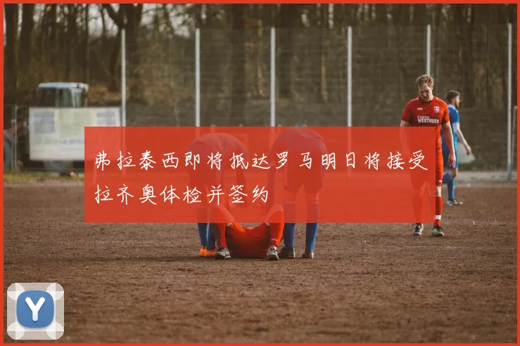 弗拉泰西即将抵达罗马明日将接受拉齐奥体检并签约