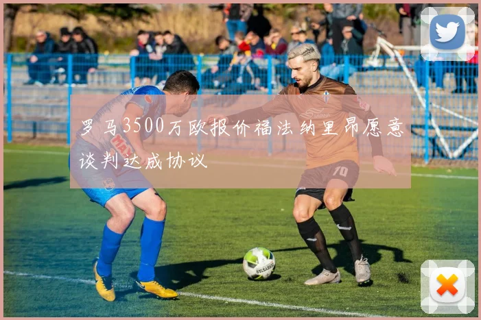 罗马3500万欧报价福法纳里昂愿意谈判达成协议