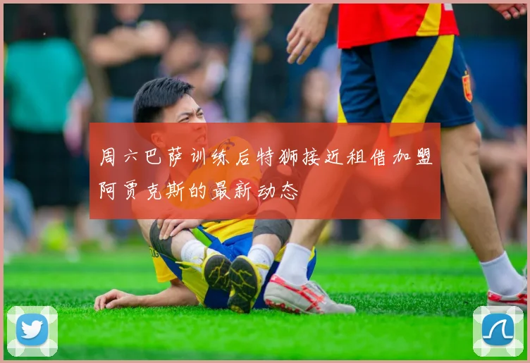 周六巴萨训练后特狮接近租借加盟阿贾克斯的最新动态