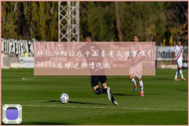 拜仁与维拉在中国香港友谊赛吸引38176名球迷热情观战