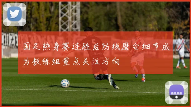 国足热身赛连胜后防线磨合细节成为教练组重点关注方向
