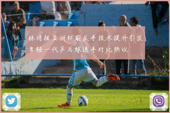 林诗栋亚洲杯前反手技术提升引发年轻一代乒乓球选手对比热议