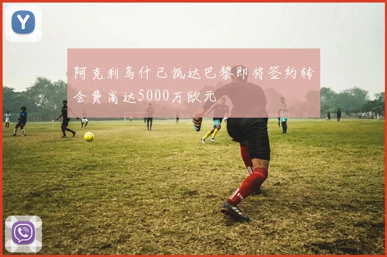 阿克利乌什已抵达巴黎即将签约转会费高达5000万欧元