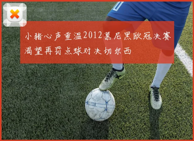 小猪心声重温2012慕尼黑欧冠决赛渴望再罚点球对决切尔西