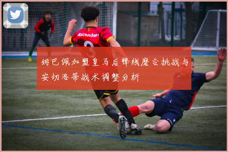 姆巴佩加盟皇马后锋线磨合挑战与安切洛蒂战术调整分析