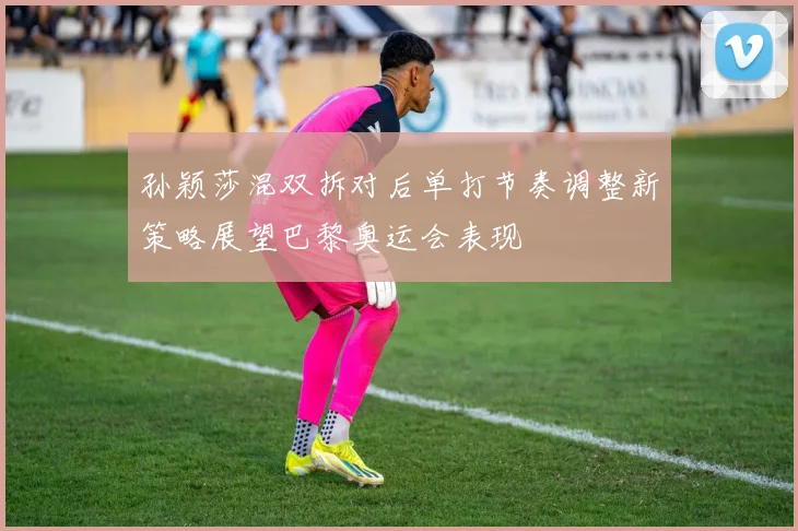 孙颖莎混双拆对后单打节奏调整新策略展望巴黎奥运会表现