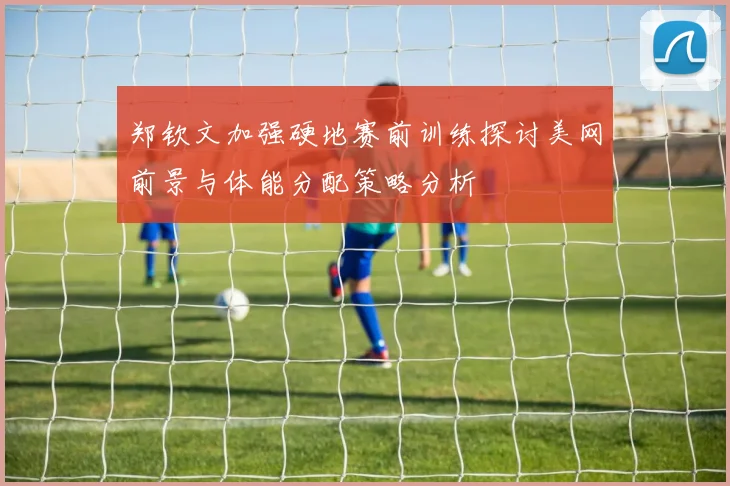 郑钦文加强硬地赛前训练探讨美网前景与体能分配策略分析