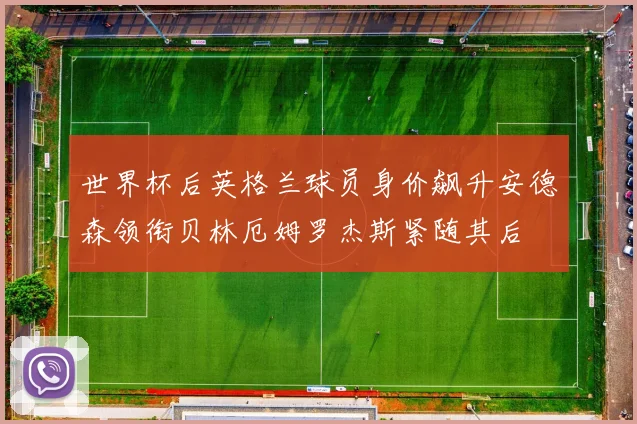 世界杯后英格兰球员身价飙升安德森领衔贝林厄姆罗杰斯紧随其后