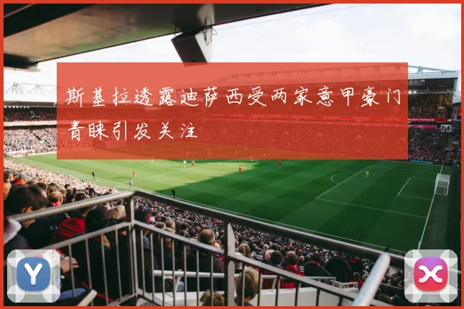 斯基拉透露迪萨西受两家意甲豪门青睐引发关注