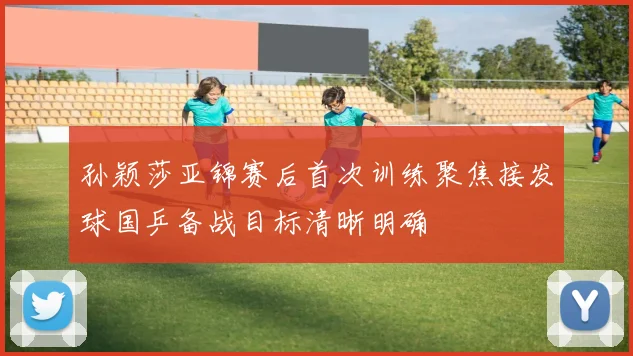 孙颖莎亚锦赛后首次训练聚焦接发球国乒备战目标清晰明确